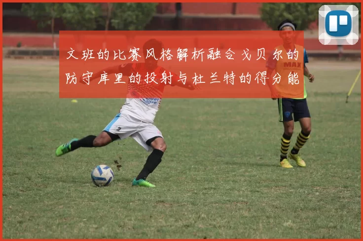 文班的比赛风格解析融合戈贝尔的防守库里的投射与杜兰特的得分能力
