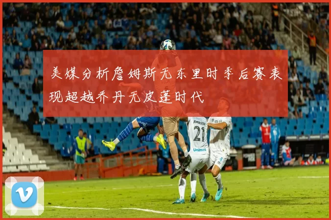 美媒分析詹姆斯无东里时季后赛表现超越乔丹无皮蓬时代